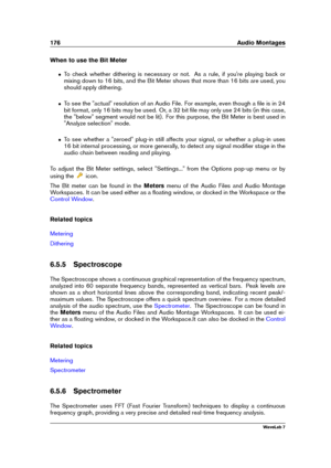 Page 190176 Audio Montages
When to use the Bit Meter
ˆ To check whether dithering is necessary or not. As a rule, if you're playing back or
mixing down to 16 bits, and the Bit Meter shows that more than 16 bits are used, you
should apply dithering.
ˆ To see the "actual" resolution of an Audio File. For example, even though a ﬁle is in 24
bit format, only 16 bits may be used. Or, a 32 bit ﬁle may only use 24 bits (in this case,
the "below" segment would not be lit). For this purpose, the Bit...