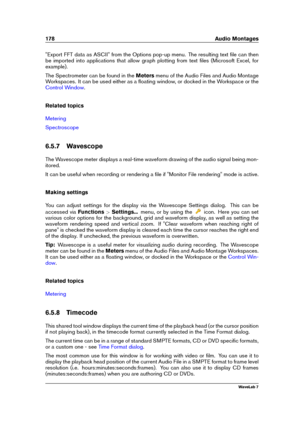 Page 192178 Audio Montages
"Export FFT data as ASCII" from the Options pop-up menu. The resulting text ﬁle can then
be imported into applications that allow graph plotting from text ﬁles (Microsoft Excel, for
example).
The Spectrometer can be found in the Metersmenu of the Audio Files and Audio Montage
Workspaces. It can be used either as a ﬂoating window, or docked in the Workspace or the
Control Window .
Related topics
Metering
Spectroscope
6.5.7 Wavescope
The Wavescope meter displays a real-time...