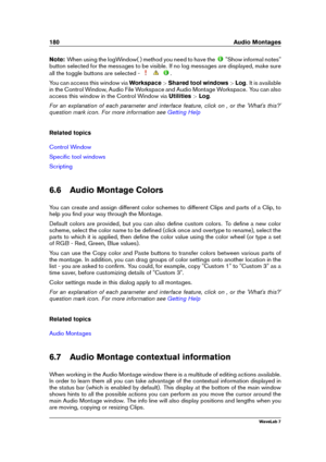 Page 194180 Audio Montages
Note: When using the logWindow( ) method you need to have the
"Show informal notes"
button selected for the messages to be visible. If no log messages are displayed, make sure
all the toggle buttons are selected -
.
You can access this window via Workspace>Shared tool windows >Log . It is available
in the Control Window, Audio File Workspace and Audio Montage Workspace. You can also
access this window in the Control Window via Utilities>Log .
For an explanation of each...