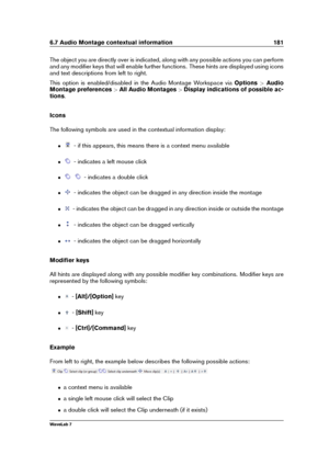 Page 1956.7 Audio Montage contextual information 181
The object you are directly over is indicated, along with any possible actions you can perform
and any modiﬁer keys that will enable further functions. These hints are displayed using icons
and text descriptions from left to right.
This option is enabled/disabled in the Audio Montage Workspace via Options>Audio
Montage preferences >All Audio Montages >Display indications of possible ac-
tions .
Icons
The following symbols are used in the contextual information...