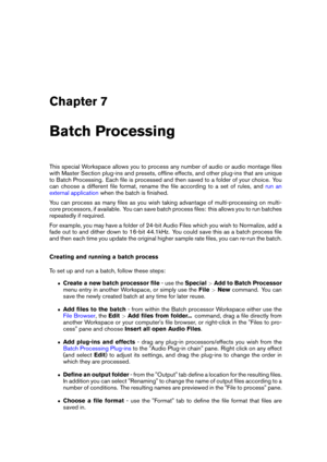 Page 197Chapter 7
Batch Processing
This special Workspace allows you to process any number of audio or audio montage ﬁles
with Master Section plug-ins and presets, ofﬂine effects, and other plug-ins that are unique
to Batch Processing. Each ﬁle is processed and then saved to a folder of your choice. You
can choose a different ﬁle format, rename the ﬁle according to a set of rules, and
run an
external application
when the batch is ﬁnished.
You can process as many ﬁles as you wish taking advantage of...