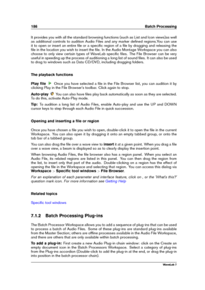 Page 200186 Batch Processing
It provides you with all the standard browsing functions (such as List and Icon views)as well
as additional controls to audition Audio Files and any marker deﬁned regions.You can use
it to open or insert an entire ﬁle or a speciﬁc region of a ﬁle by dragging and releasing the
ﬁle in the location you wish to insert the ﬁle. In the Audio Montage Workspace you can also
choose to only view certain types of WaveLab speciﬁc ﬁles. The File Browser can be very
useful in speeding up the...