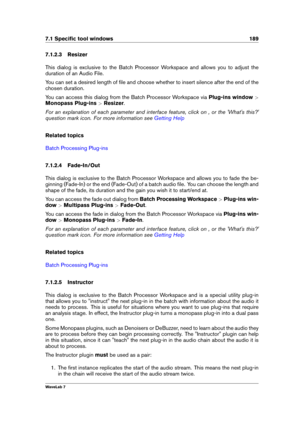 Page 2037.1 Speciﬁc tool windows 189
7.1.2.3 Resizer
This dialog is exclusive to the Batch Processor Workspace and allows you to adjust the
duration of an Audio File.
You can set a desired length of ﬁle and choose whether to insert silence after the end of the
chosen duration.
You can access this dialog from the Batch Processor Workspace via Plug-ins window>
Monopass Plug-ins >Resizer .
For an explanation of each parameter and interface feature, click on , or the 'What's this?'
question mark icon....
