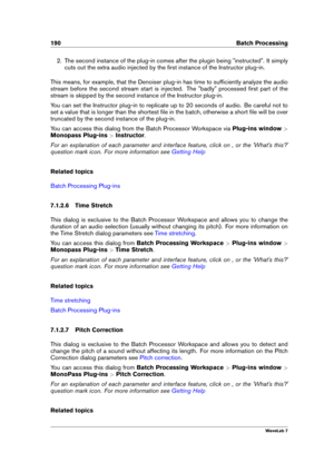Page 204190 Batch Processing
2. The second instance of the plug-in comes after the plugin being "instructed". It simply
cuts out the extra audio injected by the ﬁrst instance of the Instructor plug-in.
This means, for example, that the Denoiser plug-in has time to sufﬁciently analyze the audio
stream before the second stream start is injected. The "badly" processed ﬁrst part of the
stream is skipped by the second instance of the Instructor plug-in.
You can set the Instructor plug-in to replicate...