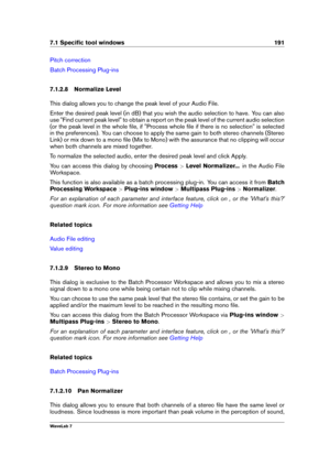 Page 2057.1 Speciﬁc tool windows 191
Pitch correction
Batch Processing Plug-ins
7.1.2.8 Normalize Level
This dialog allows you to change the peak level of your Audio File.
Enter the desired peak level (in dB) that you wish the audio selection to have. You can also
use "Find current peak level" to obtain a report on the peak level of the current audio selection
(or the peak level in the whole ﬁle, if "Process whole ﬁle if there is no selection" is selected
in the preferences). You can choose to...