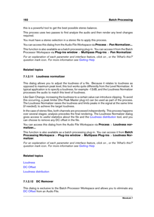 Page 206192 Batch Processing
this is a powerful tool to get the best possible stereo balance.
This process uses two passes to ﬁrst analyze the audio and then render any level changes
required.
You must have a stereo selection in a stereo ﬁle to apply this process.
You can access this dialog from the Audio File Workspace via Process>Pan Normalizer... .
This function is also available as a batch processing plug-in. You can access it from the Batch
Processor Workspace via Plug-ins window>Multipass Plug-ins >Pan...