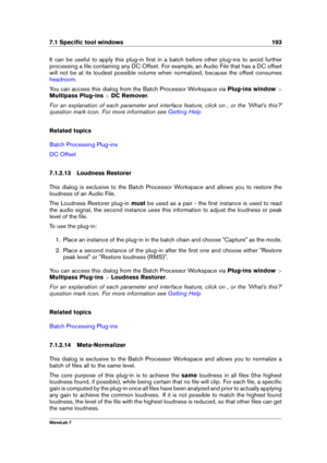 Page 2077.1 Speciﬁc tool windows 193
It can be useful to apply this plug-in ﬁrst in a batch before other plug-ins to avoid further
processing a ﬁle containing any DC Offset. For example, an Audio File that has a DC offset
will not be at its loudest possible volume when normalized, because the offset consumes
headroom .
You can access this dialog from the Batch Processor Workspace via Plug-ins window>
Multipass Plug-ins >DC Remover .
For an explanation of each parameter and interface feature, click on , or the...