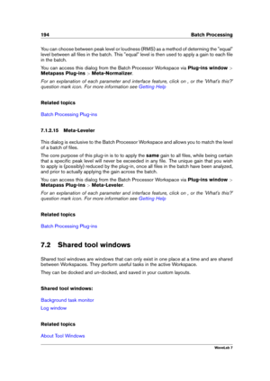 Page 208194 Batch Processing
You can choose between peak level or loudness (RMS) as a method of determing the "equal"
level between all ﬁles in the batch. This "equal" level is then used to apply a gain to each ﬁle
in the batch.
You can access this dialog from the Batch Processor Workspace via Plug-ins window>
Metapass Plug-ins >Meta-Normalizer .
For an explanation of each parameter and interface feature, click on , or the 'What's this?'
question mark icon. For more information see...