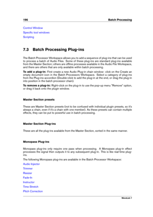 Page 210196 Batch Processing
Control Window
Speciﬁc tool windows
Scripting
7.3 Batch Processing Plug-ins
The Batch Processor Workspace allows you to add a sequence of plug-ins that can be used
to process a batch of Audio Files. Some of these plug-ins are standard plug-ins available
from the Master Section; others are ofﬂine processes available in the Audio File Workspace,
and there are others that are only available within batch processing.
To add a plug-in: First create a new Audio Plug-in chain window: click...