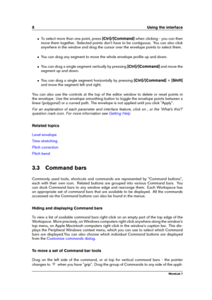 Page 228 Using the interface
ˆ To select more than one point, press [Ctrl]/[Command]when clicking - you can then
move them together. Selected points don't have to be contiguous. You can also click
anywhere in the window and drag the cursor over the envelope points to select them.
ˆ You can drag any segment to move the whole envelope proﬁle up and down.
ˆ You can drag a single segment vertically by pressing [Ctrl]/[Command]and move the
segment up and down.
ˆ You can drag a single segment horizontally by...