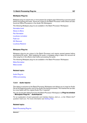 Page 2117.3 Batch Processing Plug-ins 197
Multipass Plug-ins
Multipass plug-ins require two or more passes (an analysis pass followed by a process pass)
before processing the audio. Some are unique to the Batch Processor while others are also
found as Ofﬂine Processors in the Audio File Workspace.
The following Multipass plug-ins are available in the Batch Processor Workspace:
Normalize Level
Stereo to Mono
Pan Normalizer
Loudness normalizer
Fade-out
DC Remover
Loudness Restorer
Metapass Plug-ins
Metapass...