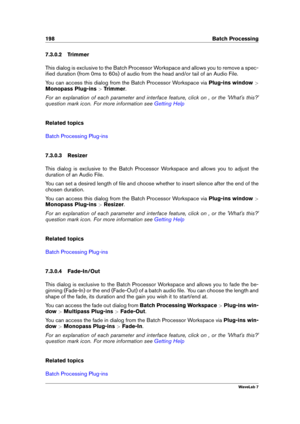 Page 212198 Batch Processing
7.3.0.2 Trimmer
This dialog is exclusive to the Batch Processor Workspace and allows you to remove a spec-
iﬁed duration (from 0ms to 60s) of audio from the head and/or tail of an Audio File.
You can access this dialog from the Batch Processor Workspace via Plug-ins window>
Monopass Plug-ins >Trimmer .
For an explanation of each parameter and interface feature, click on , or the 'What's this?'
question mark icon. For more information see
Getting Help
Related topics
Batch...