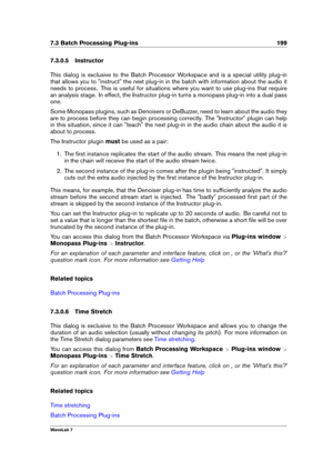 Page 2137.3 Batch Processing Plug-ins 199
7.3.0.5 Instructor
This dialog is exclusive to the Batch Processor Workspace and is a special utility plug-in
that allows you to "instruct" the next plug-in in the batch with information about the audio it
needs to process. This is useful for situations where you want to use plug-ins that require
an analysis stage. In effect, the Instructor plug-in turns a monopass plug-in into a dual pass
one.
Some Monopass plugins, such as Denoisers or DeBuzzer, need to learn...