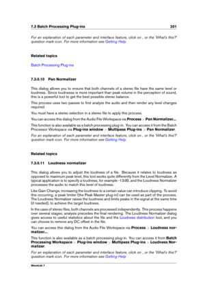 Page 2157.3 Batch Processing Plug-ins 201
For an explanation of each parameter and interface feature, click on , or the 'What's this?'
question mark icon. For more information see
Getting Help
Related topics
Batch Processing Plug-ins
7.3.0.10 Pan Normalizer
This dialog allows you to ensure that both channels of a stereo ﬁle have the same level or
loudness. Since loudnesss is more important than peak volume in the perception of sound,
this is a powerful tool to get the best possible stereo balance....