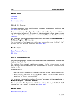 Page 216202 Batch Processing
Related topics
Loudness
DC Offset
Loudness distribution
7.3.0.12 DC Remover
This dialog is exclusive to the Batch Processor Workspace and allows you to eliminate any
DC Offset from an Audio File.
It can be useful to apply this plug-in ﬁrst in a batch before other plug-ins to avoid further
processing a ﬁle containing any DC Offset. For example, an Audio File that has a DC offset
will not be at its loudest possible volume when normalized, because the offset consumes
headroom .
You can...