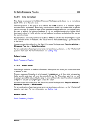 Page 2177.3 Batch Processing Plug-ins 203
7.3.0.14 Meta-Normalizer
This dialog is exclusive to the Batch Processor Workspace and allows you to normalize a
batch of ﬁles all to the same level.
The core purpose of this plug-in is to achieve the sameloudness in all ﬁles (the highest
loudness found, if possible), while being certain that no ﬁle will clip. For each ﬁle, a speciﬁc
gain is computed by the plug-in once all ﬁles have been analyzed and prior to actually applying
any gain to achieve the common loudness. If...