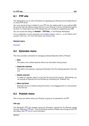 Page 2218.1 FTP site 207
8.1 FTP site
This dialog allows you to enter information for uploading your Podcast and all related ﬁles to
an online FTP server.
You must specify all log-in details for your FTP site, the relative path to your podcast XML
ﬁle and the web site address where the link to your Podcast is found, including the path to
the feed. If in doubt about your FTP settings they can normally be supplied by your ISP.
You can access this dialog via Publish>FTP Site... in the Podcast Workspace.
For an...