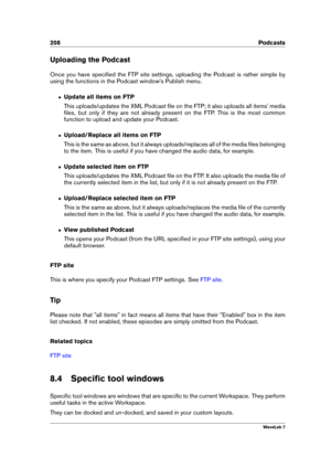 Page 222208 Podcasts
Uploading the Podcast
Once you have speciﬁed the FTP site settings, uploading the Podcast is rather simple by
using the functions in the Podcast window's Publish menu.
ˆ Update all items on FTP
This uploads/updates the XML Podcast ﬁle on the FTP; it also uploads all items' media
ﬁles, but only if they are not already present on the FTP. This is the most common
function to upload and update your Podcast.
ˆ Upload/Replace all items on FTP
This is the same as above, but it always...
