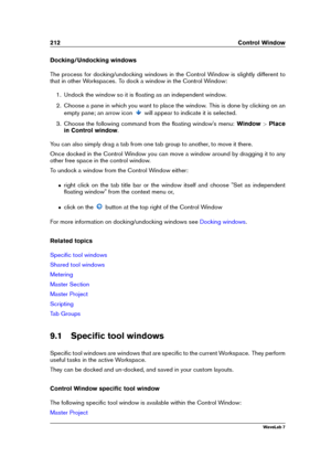 Page 226212 Control Window
Docking/Undocking windows
The process for docking/undocking windows in the Control Window is slightly different to
that in other Workspaces. To dock a window in the Control Window:
1. Undock the window so it is ﬂoating as an independent window.
2. Choose a pane in which you want to place the window. This is done by clicking on an
empty pane; an arrow icon
will appear to indicate it is selected.
3. Choose the following command from the ﬂoating window's menu: Window>Place
in Control...