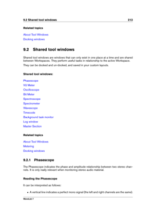 Page 2279.2 Shared tool windows 213
Related topics
About Tool Windows
Docking windows
9.2 Shared tool windows
Shared tool windows are windows that can only exist in one place at a time and are shared
between Workspaces. They perform useful tasks in relationship to the active Workspace.
They can be docked and un-docked, and saved in your custom layouts.
Shared tool windows:
Phasescope
VU Meter
Oscilloscope
Bit Meter
Spectroscope
Spectrometer
Wavescope
Timecode
Background task monitor
Log window
Master Section...