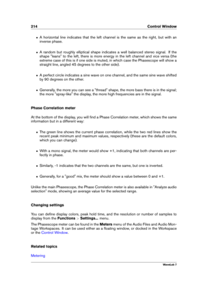 Page 228214 Control Window
ˆ A horizontal line indicates that the left channel is the same as the right, but with an
inverse phase.
ˆ A random but roughly elliptical shape indicates a well balanced stereo signal. If the
shape "leans" to the left, there is more energy in the left channel and vice versa (the
extreme case of this is if one side is muted, in which case the Phasescope will show a
straight line, angled 45 degrees to the other side).
ˆ A perfect circle indicates a sine wave on one channel, and...