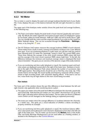 Page 2299.2 Shared tool windows 215
9.2.2 VU Meter
The vu-meter is used to display the peak and average loudness/decibel level of your Audio
File. It also displays the pan, or the balance between the left and right channels in a stereo
ﬁle.
The upper part of the level/pan meter window shows the peak level and average loudness,
in the following way:
ˆ The Peak Level meters display the peak levels of each channel, graphically and numeri-
cally. By default, the meter segments and numerical peak values are displayed...