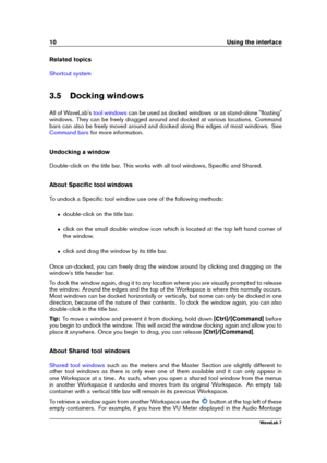 Page 2410 Using the interface
Related topics
Shortcut system
3.5 Docking windows
All of WaveLab's
tool windows can be used as docked windows or as stand-alone "ﬂoating"
windows. They can be freely dragged around and docked at various locations. Command
bars can also be freely moved around and docked along the edges of most windows. See
Command bars for more information.
Undocking a window
Double-click on the title bar. This works with all tool windows, Speciﬁc and Shared.
About Speciﬁc tool windows...