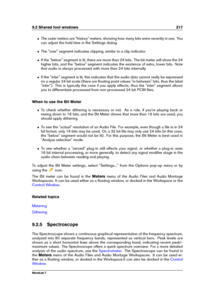 Page 2319.2 Shared tool windows 217
ˆ The outer meters are "history" meters, showing how many bits were recently in use. You
can adjust the hold time in the Settings dialog.
ˆ The "over" segment indicates clipping, similar to a clip indicator.
ˆ If the "below" segment is lit, there are more than 24 bits. The bit meter will show the 24
higher bits, and the "below" segment indicates the existence of extra, lower bits. Note
that audio is always processed with more than 24 bits...