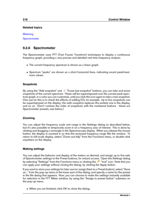 Page 232218 Control Window
Related topics
Metering
Spectrometer
9.2.6 Spectrometer
The Spectrometer uses FFT (Fast Fourier Transform) techniques to display a continuous
frequency graph, providing a very precise and detailed real-time frequency analysis.
ˆ The current frequency spectrum is shown as a linear graph.
ˆ Spectrum "peaks" are shown as a short horizontal lines, indicating recent peak/maxi-
mum values.
Snapshots
By using the "Add snapshot" and
"Erase last snapshot" buttons, you...