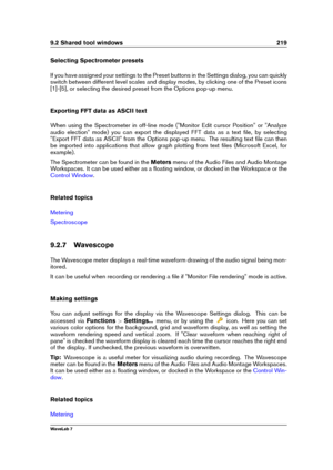 Page 2339.2 Shared tool windows 219
Selecting Spectrometer presets
If you have assigned your settings to the Preset buttons in the Settings dialog, you can quickly
switch between different level scales and display modes, by clicking one of the Preset icons
[1]-[5], or selecting the desired preset from the Options pop-up menu.
Exporting FFT data as ASCII text
When using the Spectrometer in off-line mode ("Monitor Edit cursor Position" or "Analyze
audio election" mode) you can export the displayed...
