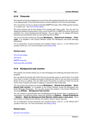 Page 234220 Control Window
9.2.8 Timecode
This shared tool window displays the current time of the playback head (or the cursor position
if not playing back), in the timecode format currently selected in the Time Format dialog.
The current time can be in a range of standard SMPTE formats, CD or DVD speciﬁc formats,
or a custom one - see
Time Format dialog .
The most common use for this window is for working with video or ﬁlm. You can use it to
display the playback head position of the current Audio File in a...