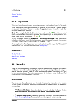 Page 2359.3 Metering 221
Control Window
Rendering
9.2.10 Log window
This shared tool window allows you to view log messages that have been issued by WaveLab.
When using WaveLab's scripting language for example, the logWindow( )function outputs
messages to this window. There are a number of toggle buttons and these allow you to ﬁlter
the types of messages displayed.
Note: When using the logWindow( ) method you need to have the
"Show informal notes"
button selected for the messages to be visible. If no...