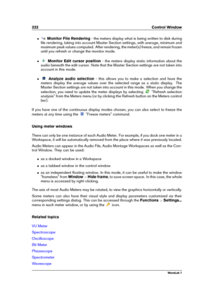 Page 236222 Control Window
ˆ Monitor File Rendering - the meters display what is being written to disk during
ﬁle rendering, taking into account Master Section settings, with average, minimum and
maximum peak values computed. After rendering, the meter(s) freeze, and remain frozen
until you refresh or change the monitor mode.
ˆ Monitor Edit cursor position - the meters display static information about the
audio beneath the edit cursor. Note that the Master Section settings are not taken into
account in this...