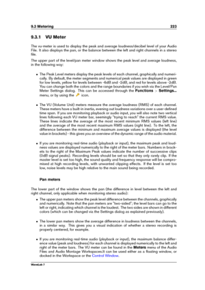 Page 2379.3 Metering 223
9.3.1 VU Meter
The vu-meter is used to display the peak and average loudness/decibel level of your Audio
File. It also displays the pan, or the balance between the left and right channels in a stereo
ﬁle.
The upper part of the level/pan meter window shows the peak level and average loudness,
in the following way:
ˆ The Peak Level meters display the peak levels of each channel, graphically and numeri-
cally. By default, the meter segments and numerical peak values are displayed in green...