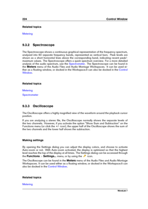 Page 238224 Control Window
Related topics
Metering
9.3.2 Spectroscope
The Spectroscope shows a continuous graphical representation of the frequency spectrum,
analyzed into 60 separate frequency bands, represented as vertical bars. Peak levels are
shown as a short horizontal lines above the corresponding band, indicating recent peak/-
maximum values. The Spectroscope offers a quick spectrum overview. For a more detailed
analysis of the audio spectrum, use the
Spectrometer . The Spectroscope can be found in
the...