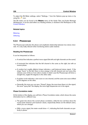 Page 240226 Control Window
To adjust the Bit Meter settings, select "Settings..." from the Options pop-up menu or by
using the
icon.
The Bit meter can be found in the Metersmenu of the Audio Files and Audio Montage
Workspaces. It can be used either as a ﬂoating window, or docked in the Workspace or the
Control Window .
Related topics
Metering
Dithering
9.3.5 Phasescope
The Phasescope indicates the phase and amplitude relationship between two stereo chan-
nels. It is only really relevant when monitoring...