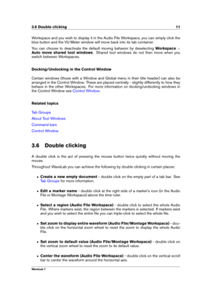 Page 253.6 Double clicking 11
Workspace and you wish to display it in the Audio File Workspace, you can simply click the
blue button and the VU Meter window will move back into its tab container.
You can choose to deactivate the default moving behavior by deselecting Workspace>
Auto move shared tool windows . Shared tool windows do not then move when you
switch between Workspaces.
Docking/Undocking in the Control Window
Certain windows (those with a Window and Global menu in their title header) can also be...