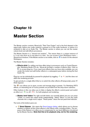 Page 245Chapter 10
Master Section
The Master section contains WaveLab's "Real Time Engine" and is the ﬁnal element in the
signal path, before your audio material is passed on to the audio hardware, or before it is
rendered to disk as an Audio File. The Master section is where you can set the master
volume level and add effects processors.
The Master Section is a "shared tool window". This means there is a unique instance of
it: it can only show up at one place at a time. You can access it...