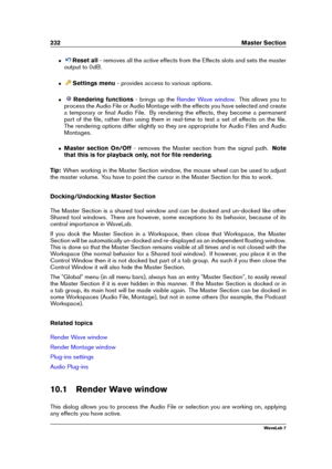 Page 246232 Master Section
ˆ Reset all- removes all the active effects from the Effects slots and sets the master
output to 0dB.
ˆ Settings menu - provides access to various options.
ˆ Rendering functions - brings up the
Render Wave window . This allows you to
process the Audio File or Audio Montage with the effects you have selected and create
a temporary or ﬁnal Audio File. By rendering the effects, they become a permanent
part of the ﬁle, rather than using them in real-time to test a set of effects on the...