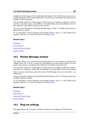 Page 24710.2 Render Montage window 233
It applies all active plug-ins to the selected audio region or the whole ﬁle, and you can op-
tionally change the format of the rendered ﬁle. This process is sometimes also referred to as
"mixing" or "bouncing down".
You can select options for which regions of the session are rendered, whether to create a
new ﬁle or process in place, and whether to mute the effects chain when ﬁnished. You can
also choose to copy marker locations to the new ﬁle.
You can...