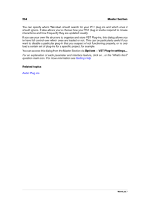 Page 248234 Master Section
You can specify where WaveLab should search for your VST plug-ins and which ones it
should ignore. It also allows you to choose how your VST plug-in knobs respond to mouse
interactions and how frequently they are updated visually.
If you use your own ﬁle structure to organize and store VST Plug-ins, this dialog allows you
to have full control over which ones are loaded or not. This can be particularly useful if you
want to disable a particular plug-in that you suspect of not...