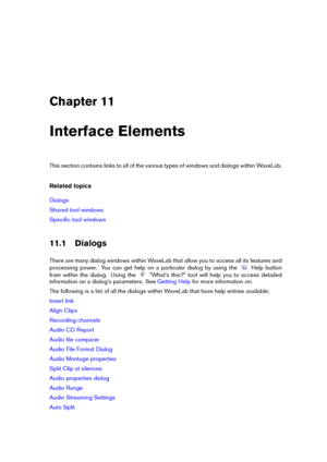 Page 249Chapter 11
Interface Elements
This section contains links to all of the various types of windows and dialogs within WaveLab.
Related topics
Dialogs
Shared tool windows
Speciﬁc tool windows
11.1 Dialogs
There are many dialog windows within WaveLab that allow you to access all its features and
processing power. You can get help on a particular dialog by using the
Help button
from within the dialog. Using the
"What's this?" tool will help you to access detailed
information on a dialog's...