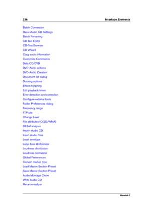 Page 250236 Interface Elements
Batch Conversion
Basic Audio CD Settings
Batch Renaming
CD Text Editor
CD-Text Browser
CD Wizard
Copy audio information
Customize Commands
Data CD/DVD
DVD-Audio options
DVD-Audio Creation
Document list dialog
Ducking options
Effect morphing
Edit playback times
Error detection and correction
Conﬁgure external tools
Folder Preferences dialog
Frequency range
FTP site
Change Level
File attributes (OGG/WMA)
Global analysis
Import Audio CD
Insert Audio Files
Level envelope
Loop Tone...