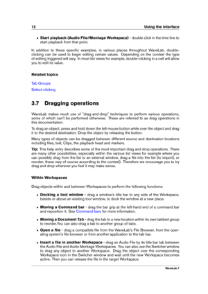 Page 2612 Using the interface
ˆ Start playback (Audio File/Montage Workspace) - double click in the time line to
start playback from that point.
In addition to these speciﬁc examples, in various places throughout WaveLab, double-
clicking can be used to begin editing certain values. Depending on the context the type
of editing triggered will vary. In most list views for example, double-clicking in a cell will allow
you to edit its value.
Related topics
Tab Groups
Select-clicking
3.7 Dragging operations
WaveLab...