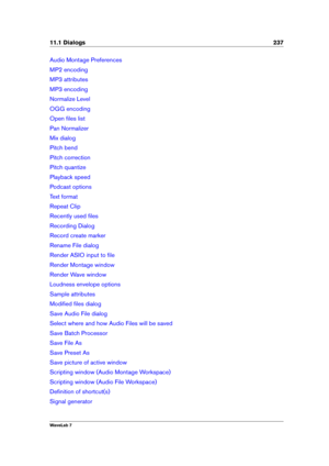 Page 25111.1 Dialogs 237
Audio Montage Preferences
MP2 encoding
MP3 attributes
MP3 encoding
Normalize Level
OGG encoding
Open ﬁles list
Pan Normalizer
Mix dialog
Pitch bend
Pitch correction
Pitch quantize
Playback speed
Podcast options
Text format
Repeat Clip
Recently used ﬁles
Recording Dialog
Record create marker
Rename File dialog
Render ASIO input to ﬁle
Render Montage window
Render Wave window
Loudness envelope options
Sample attributes
Modiﬁed ﬁles dialog
Save Audio File dialog
Select where and how Audio...