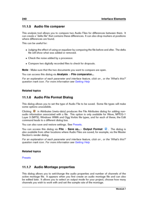 Page 254240 Interface Elements
11.1.5 Audio ﬁle comparer
This analysis tool allows you to compare two Audio Files for differences between them. It
can create a "delta ﬁle" that contains these differences. It can also drop markers at positions
where differences are found.
This can be useful for:
ˆ Judging the effect of using an equalizer by comparing the ﬁle before and after. The delta
ﬁle will show what was added or removed.
ˆ Check the noise added by a processor.
ˆ Compare two digitally recorded ﬁles to...