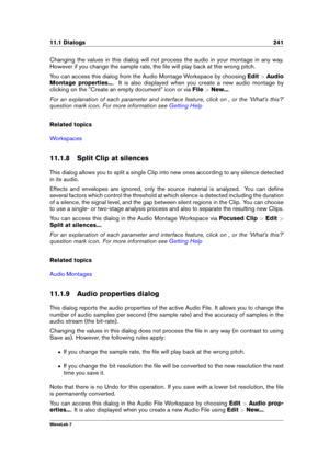 Page 25511.1 Dialogs 241
Changing the values in this dialog will not process the audio in your montage in any way.
However if you change the sample rate, the ﬁle will play back at the wrong pitch.
You can access this dialog from the Audio Montage Workspace by choosing Edit>Audio
Montage properties... . It is also displayed when you create a new audio montage by
clicking on the "Create an empty document" icon or via File>New... .
For an explanation of each parameter and interface feature, click on , or...