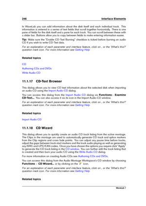 Page 260246 Interface Elements
In WaveLab you can add information about the disk itself and each individual track. This
information is entered in a series of text ﬁelds that scroll together horizontally. There is one
pane of ﬁelds for the disk itself and a pane for each track. You can scroll between these with
a slider bar. Buttons allow you to copy between ﬁelds to make entering information easier.
Tip: Make sure the "Enable CD-Text Burning" checkbox is ticked before burning an audio
CD if you wish to...