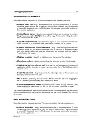 Page 273.7 Dragging operations 13
Within the Audio File Workspace
Drag objects within the Audio File Workspace to perform the following functions:
ˆ Paste an Audio File - drag a document's title bar tab or document button
onto the
waveform area of another ﬁle, to copy and paste its audio content. You can also drag
a compatible ﬁle directly from the File Browser, the operating system's ﬁle browser, or
from another application.
ˆ Delete/Move a marker - drag the marker along the time ruler to change its...