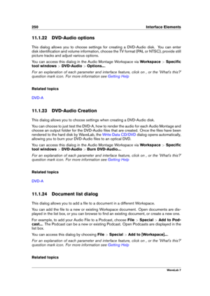 Page 264250 Interface Elements
11.1.22 DVD-Audio options
This dialog allows you to choose settings for creating a DVD-Audio disk. You can enter
disk identiﬁcation and volume information, choose the TV format (PAL or NTSC), provide still
picture tracks and adjust various options.
You can access this dialog in the Audio Montage Workspace via Workspace>Speciﬁc
tool windows >DVD-Audio >Options... .
For an explanation of each parameter and interface feature, click on , or the 'What's this?'
question mark...